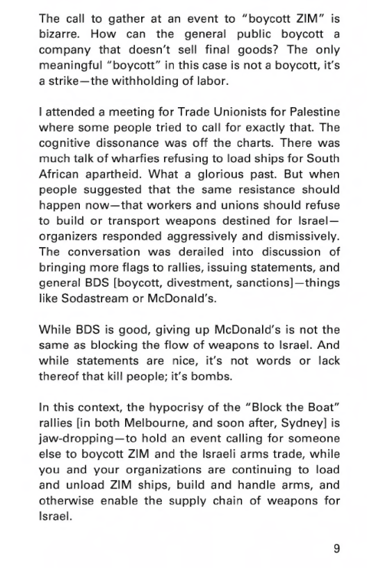 The call to gather at an event to “boycott ZIM” is bizarre. How can the general public boycott a company that doesn’t sell final goods? The only meaningful “boycott” in this case is not a boycott, it’s a strike—the withholding of labor.  I attended a meeting for Trade Unionists for Palestine where some people tried to call for exactly that. The cognitive dissonance was off the charts. There was much talk of wharfies refusing to load ships for South African apartheid. What a glorious past. But when people suggested that the same resistance should happen now—that workers and unions should refuse to build or transport weapons destined for Israel— organizers responded aggressively and dismissively. The conversation was derailed into discussion of bringing more flags to rallies, issuing statements, and general BDS [boycott, divestment, sanctions]—things like Sodastream or McDonald’s.  While BDS is good, giving up McDonald’s is not the same as blocking the flow of weapons to Israel. And while statements are nice, it’s not words or lack thereof that kill people; it’s bombs.  In this context, the hypocrisy of the “Block the Boat” rallies [in both Melbourne, and soon after, Sydney] is jaw-dropping—to hold an event calling for someone else to boycott ZIM and the Israeli arms trade, while you and your organizations are continuing to load and unload ZIM ships, build and handle arms, and otherwise enable the supply chain of weapons for Israel. 